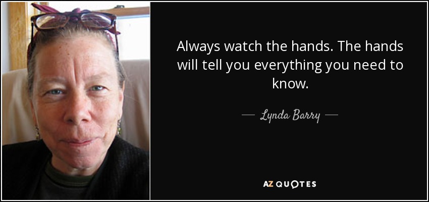 Always watch the hands. The hands will tell you everything you need to know. - Lynda Barry