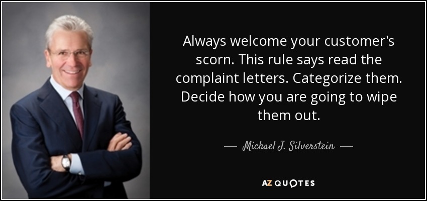 Always welcome your customer's scorn. This rule says read the complaint letters. Categorize them. Decide how you are going to wipe them out. - Michael J. Silverstein