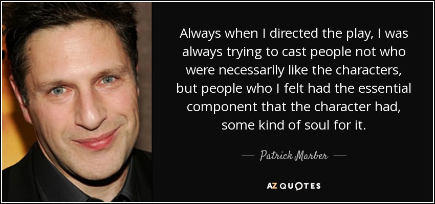 Always when I directed the play, I was always trying to cast people not who were necessarily like the characters, but people who I felt had the essential component that the character had, some kind of soul for it. - Patrick Marber