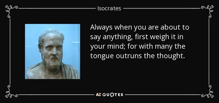 Always when you are about to say anything, first weigh it in your mind; for with many the tongue outruns the thought. - Isocrates