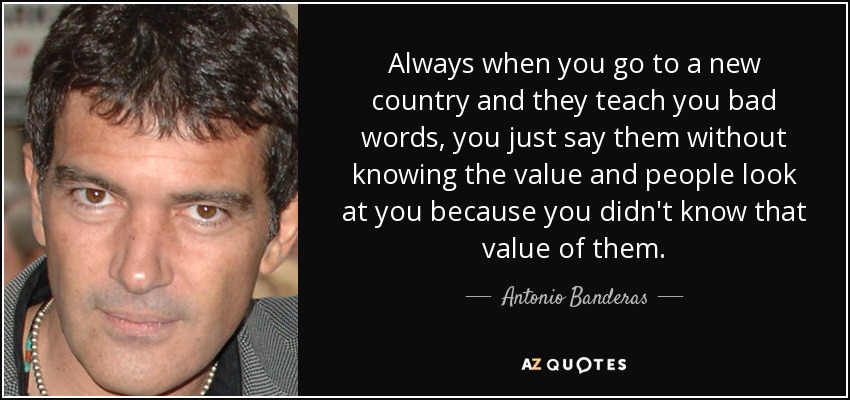 Always when you go to a new country and they teach you bad words, you just say them without knowing the value and people look at you because you didn't know that value of them. - Antonio Banderas