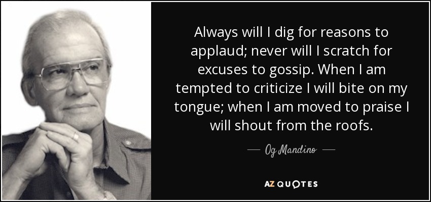 Always will I dig for reasons to applaud; never will I scratch for excuses to gossip. When I am tempted to criticize I will bite on my tongue; when I am moved to praise I will shout from the roofs. - Og Mandino