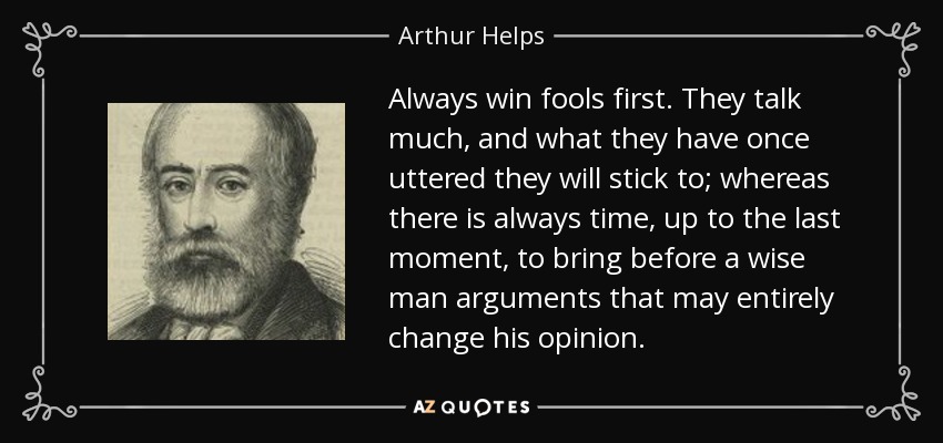 Always win fools first. They talk much, and what they have once uttered they will stick to; whereas there is always time, up to the last moment, to bring before a wise man arguments that may entirely change his opinion. - Arthur Helps