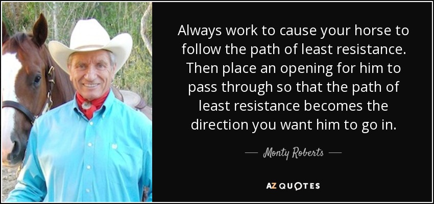 Always work to cause your horse to follow the path of least resistance. Then place an opening for him to pass through so that the path of least resistance becomes the direction you want him to go in. - Monty Roberts