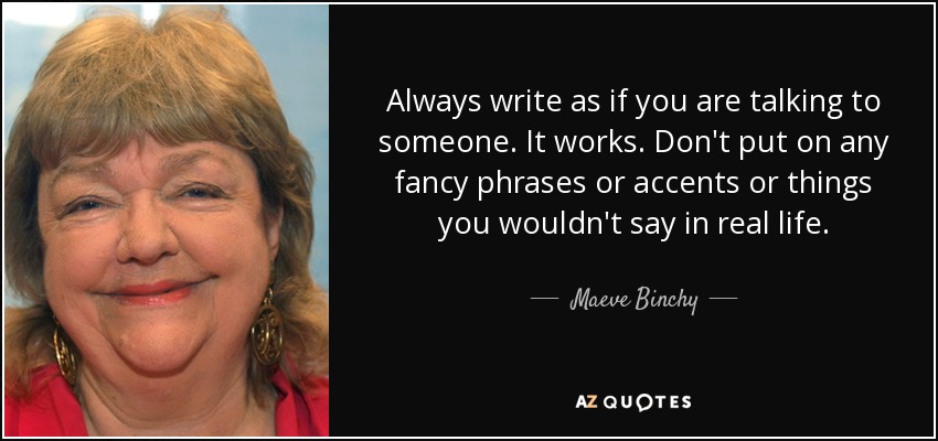 Always write as if you are talking to someone. It works. Don't put on any fancy phrases or accents or things you wouldn't say in real life. - Maeve Binchy