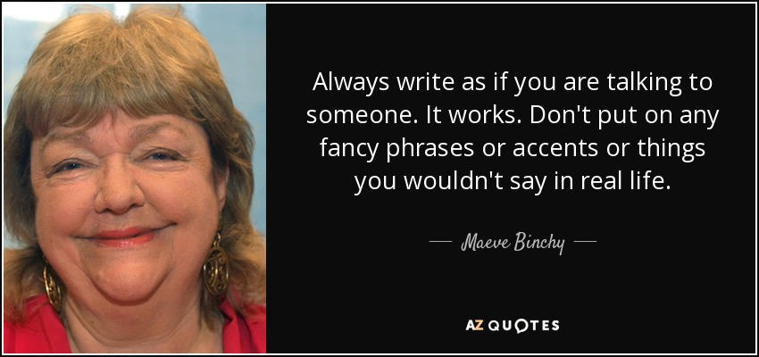 Always write as if you are talking to someone. It works. Don't put on any fancy phrases or accents or things you wouldn't say in real life. - Maeve Binchy