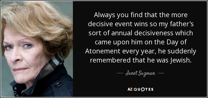 Always you find that the more decisive event wins so my father's sort of annual decisiveness which came upon him on the Day of Atonement every year, he suddenly remembered that he was Jewish. - Janet Suzman