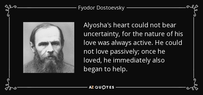 Alyosha's heart could not bear uncertainty, for the nature of his love was always active. He could not love passively; once he loved, he immediately also began to help. - Fyodor Dostoevsky