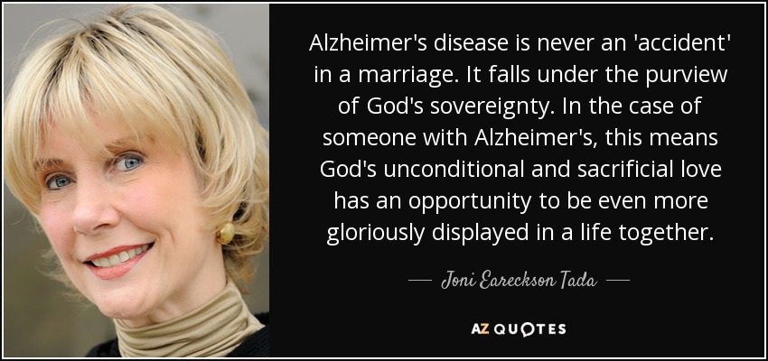 Alzheimer's disease is never an 'accident' in a marriage. It falls under the purview of God's sovereignty. In the case of someone with Alzheimer's, this means God's unconditional and sacrificial love has an opportunity to be even more gloriously displayed in a life together. - Joni Eareckson Tada