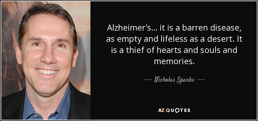 Alzheimer's ... it is a barren disease, as empty and lifeless as a desert. It is a thief of hearts and souls and memories. - Nicholas Sparks