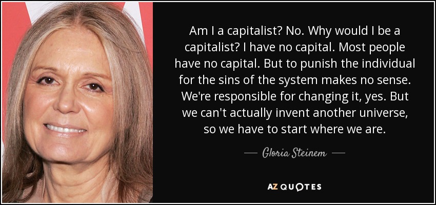 Am I a capitalist? No. Why would I be a capitalist? I have no capital. Most people have no capital. But to punish the individual for the sins of the system makes no sense. We're responsible for changing it, yes. But we can't actually invent another universe, so we have to start where we are. - Gloria Steinem
