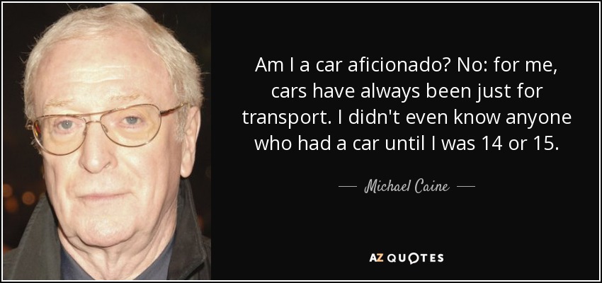 Am I a car aficionado? No: for me, cars have always been just for transport. I didn't even know anyone who had a car until I was 14 or 15. - Michael Caine