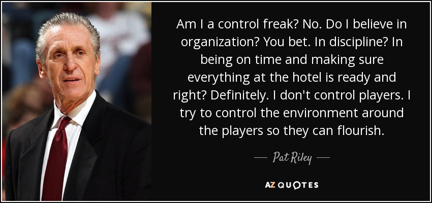 Am I a control freak? No. Do I believe in organization? You bet. In discipline? In being on time and making sure everything at the hotel is ready and right? Definitely. I don't control players. I try to control the environment around the players so they can flourish. - Pat Riley