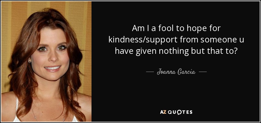 Am I a fool to hope for kindness/support from someone u have given nothing but that to? - Joanna Garcia