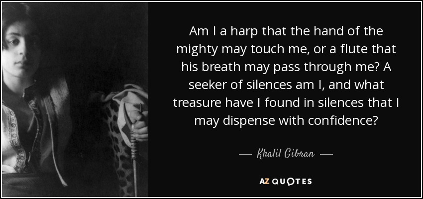 Am I a harp that the hand of the mighty may touch me, or a flute that his breath may pass through me? A seeker of silences am I, and what treasure have I found in silences that I may dispense with confidence? - Khalil Gibran