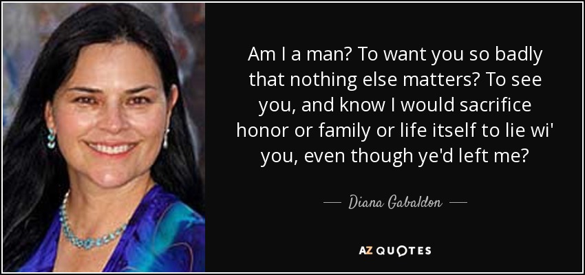 Am I a man? To want you so badly that nothing else matters? To see you, and know I would sacrifice honor or family or life itself to lie wi' you, even though ye'd left me? - Diana Gabaldon