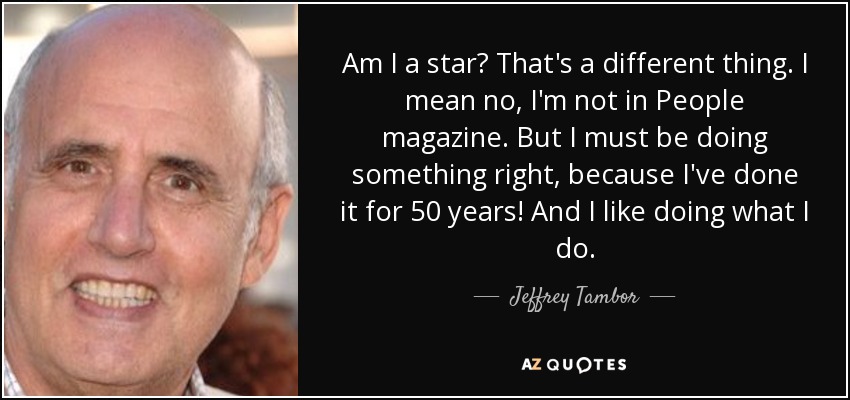 Am I a star? That's a different thing. I mean no, I'm not in People magazine. But I must be doing something right, because I've done it for 50 years! And I like doing what I do. - Jeffrey Tambor
