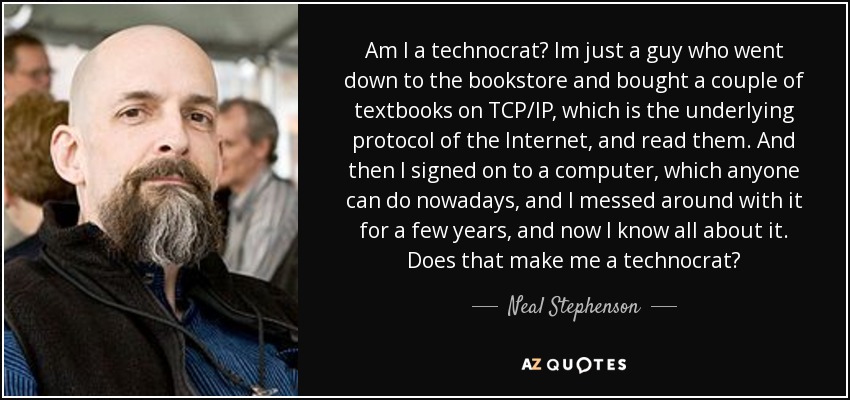 Am I a technocrat? Im just a guy who went down to the bookstore and bought a couple of textbooks on TCP/IP, which is the underlying protocol of the Internet, and read them. And then I signed on to a computer, which anyone can do nowadays, and I messed around with it for a few years, and now I know all about it. Does that make me a technocrat? - Neal Stephenson