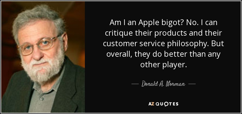 Am I an Apple bigot? No. I can critique their products and their customer service philosophy. But overall, they do better than any other player. - Donald A. Norman