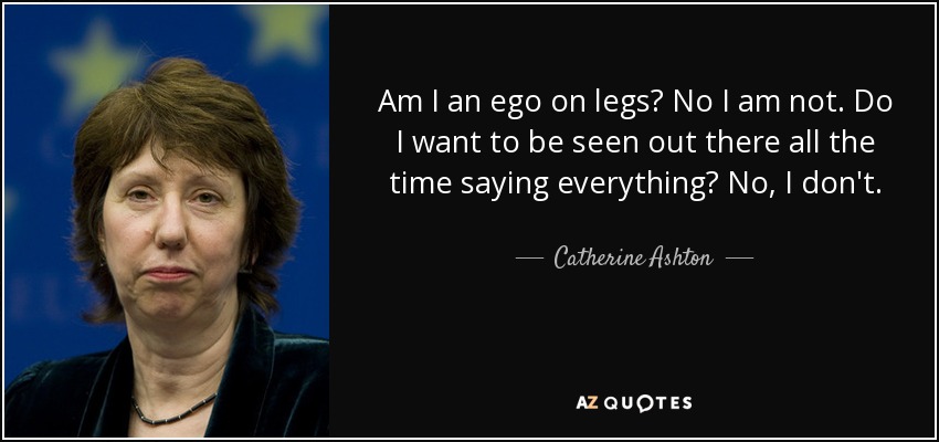 Am I an ego on legs? No I am not. Do I want to be seen out there all the time saying everything? No, I don't. - Catherine Ashton