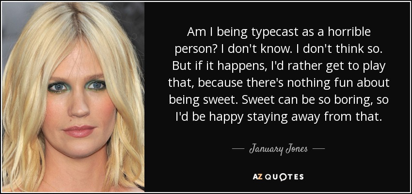 Am I being typecast as a horrible person? I don't know. I don't think so. But if it happens, I'd rather get to play that, because there's nothing fun about being sweet. Sweet can be so boring, so I'd be happy staying away from that. - January Jones