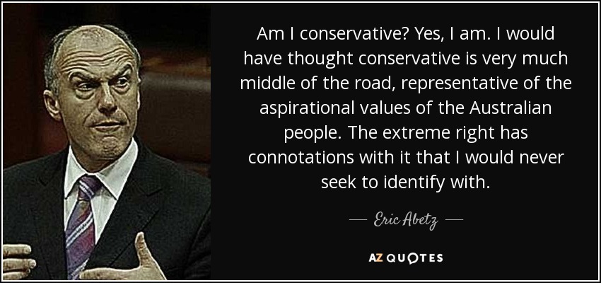 Am I conservative? Yes, I am. I would have thought conservative is very much middle of the road, representative of the aspirational values of the Australian people. The extreme right has connotations with it that I would never seek to identify with. - Eric Abetz