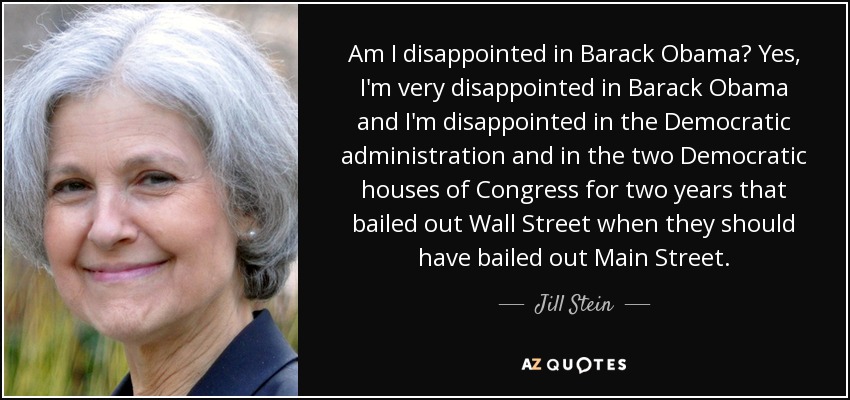 Am I disappointed in Barack Obama? Yes, I'm very disappointed in Barack Obama and I'm disappointed in the Democratic administration and in the two Democratic houses of Congress for two years that bailed out Wall Street when they should have bailed out Main Street. - Jill Stein