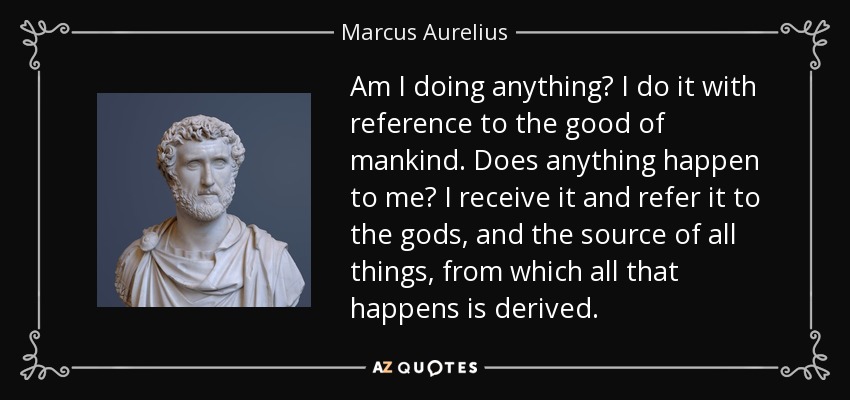 Am I doing anything? I do it with reference to the good of mankind. Does anything happen to me? I receive it and refer it to the gods, and the source of all things, from which all that happens is derived. - Marcus Aurelius