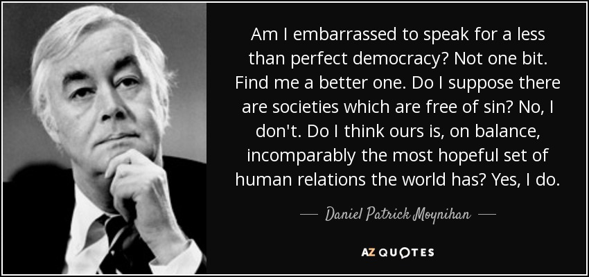 Am I embarrassed to speak for a less than perfect democracy? Not one bit. Find me a better one. Do I suppose there are societies which are free of sin? No, I don't. Do I think ours is, on balance, incomparably the most hopeful set of human relations the world has? Yes, I do. - Daniel Patrick Moynihan