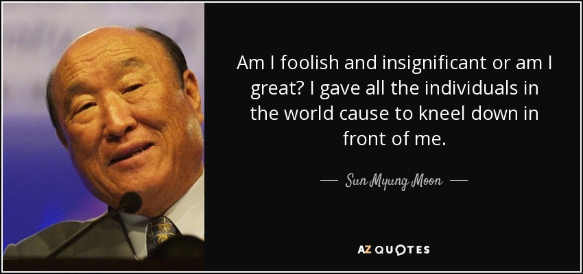 Am I foolish and insignificant or am I great? I gave all the individuals in the world cause to kneel down in front of me. - Sun Myung Moon