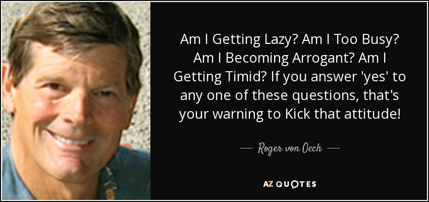 Am I Getting Lazy? Am I Too Busy? Am I Becoming Arrogant? Am I Getting Timid? If you answer 'yes' to any one of these questions, that's your warning to Kick that attitude! - Roger von Oech