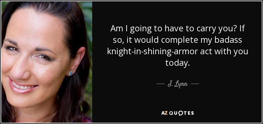 Am I going to have to carry you? If so, it would complete my badass knight-in-shining-armor act with you today. - J. Lynn