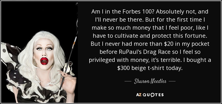 Am I in the Forbes 100? Absolutely not, and I'll never be there. But for the first time I make so much money that I feel poor, like I have to cultivate and protect this fortune. But I never had more than $20 in my pocket before RuPaul's Drag Race so I feel so privileged with money, it's terrible. I bought a $300 beige t-shirt today. - Sharon Needles