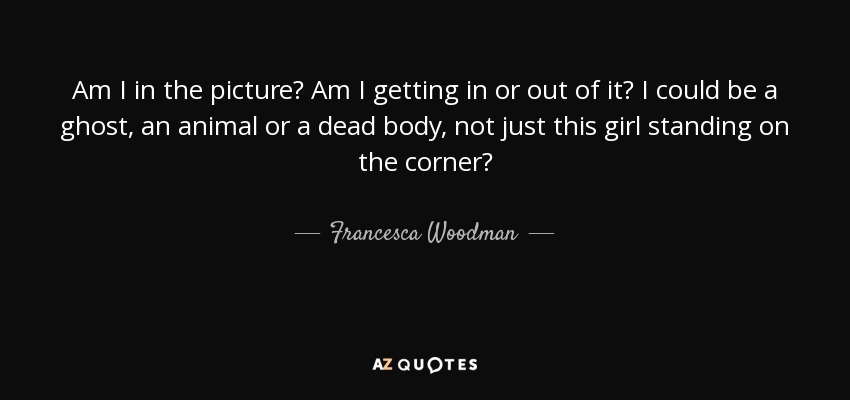 Am I in the picture? Am I getting in or out of it? I could be a ghost, an animal or a dead body, not just this girl standing on the corner? - Francesca Woodman