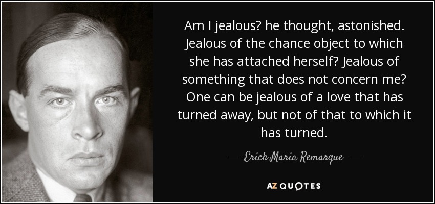 Am I jealous? he thought, astonished. Jealous of the chance object to which she has attached herself? Jealous of something that does not concern me? One can be jealous of a love that has turned away, but not of that to which it has turned. - Erich Maria Remarque