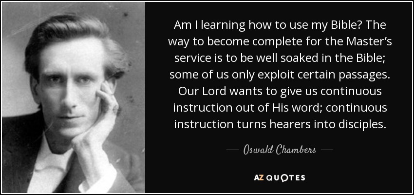 Am I learning how to use my Bible? The way to become complete for the Master’s service is to be well soaked in the Bible; some of us only exploit certain passages. Our Lord wants to give us continuous instruction out of His word; continuous instruction turns hearers into disciples. - Oswald Chambers