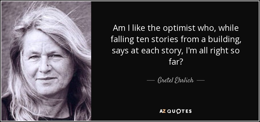Am I like the optimist who, while falling ten stories from a building, says at each story, I'm all right so far? - Gretel Ehrlich