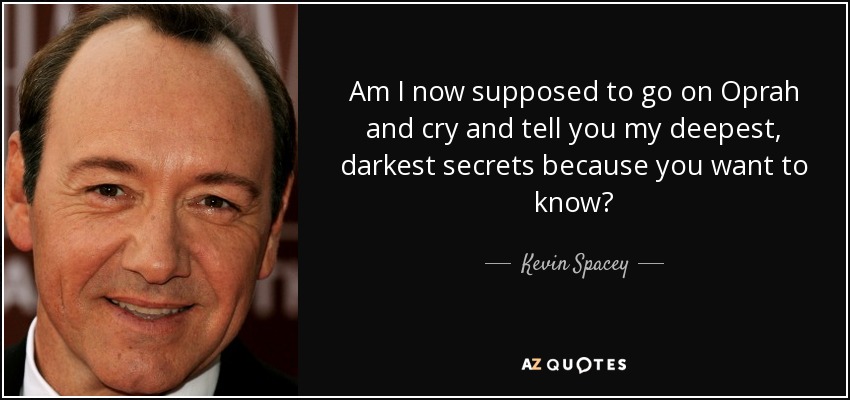 Am I now supposed to go on Oprah and cry and tell you my deepest, darkest secrets because you want to know? - Kevin Spacey