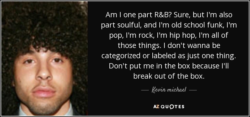 Am I one part R&B? Sure, but I'm also part soulful, and I'm old school funk, I'm pop, I'm rock, I'm hip hop, I'm all of those things. I don't wanna be categorized or labeled as just one thing. Don't put me in the box because I'll break out of the box. - Kevin michael