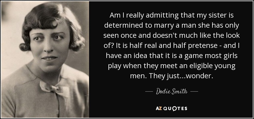 Am I really admitting that my sister is determined to marry a man she has only seen once and doesn't much like the look of? It is half real and half pretense - and I have an idea that it is a game most girls play when they meet an eligible young men. They just...wonder. - Dodie Smith