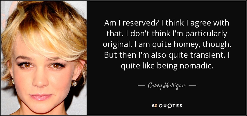 Am I reserved? I think I agree with that. I don't think I'm particularly original. I am quite homey, though. But then I'm also quite transient. I quite like being nomadic. - Carey Mulligan