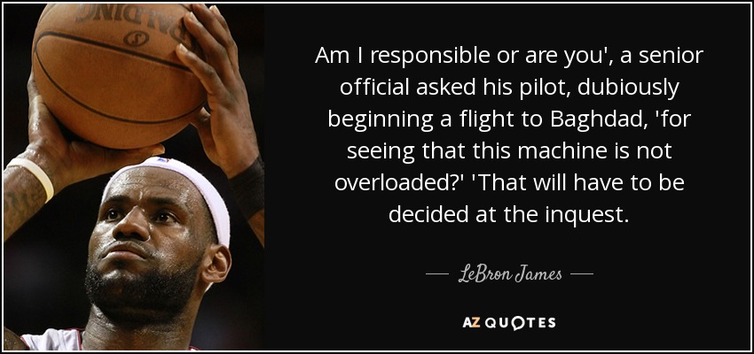 Am I responsible or are you', a senior official asked his pilot, dubiously beginning a flight to Baghdad, 'for seeing that this machine is not overloaded?' 'That will have to be decided at the inquest. - LeBron James