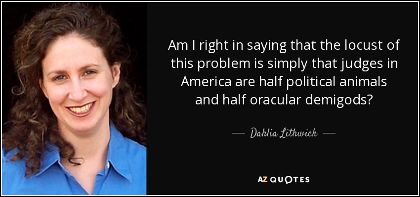 Am I right in saying that the locust of this problem is simply that judges in America are half political animals and half oracular demigods? - Dahlia Lithwick