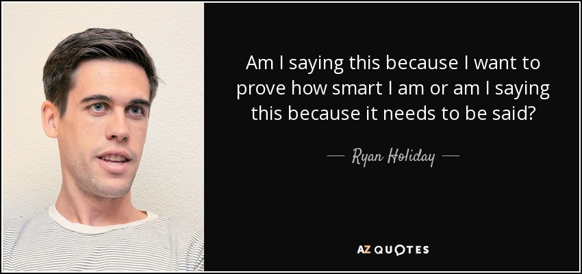 Am I saying this because I want to prove how smart I am or am I saying this because it needs to be said? - Ryan Holiday