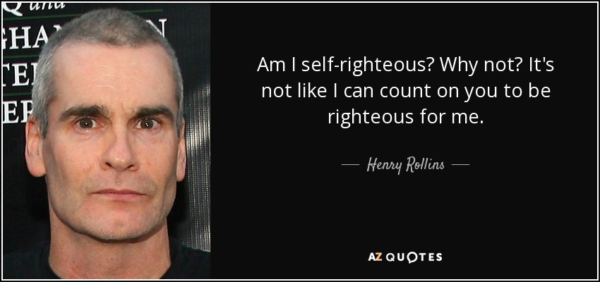 Am I self-righteous? Why not? It's not like I can count on you to be righteous for me. - Henry Rollins