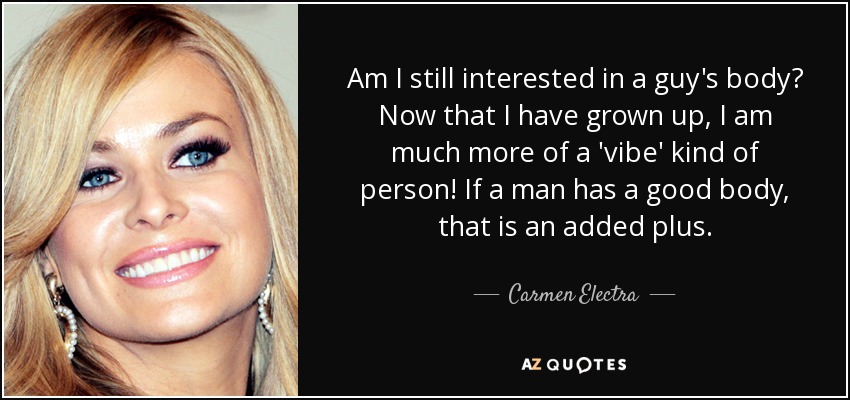 Am I still interested in a guy's body? Now that I have grown up, I am much more of a 'vibe' kind of person! If a man has a good body, that is an added plus. - Carmen Electra