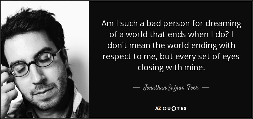 Am I such a bad person for dreaming of a world that ends when I do? I don't mean the world ending with respect to me, but every set of eyes closing with mine. - Jonathan Safran Foer