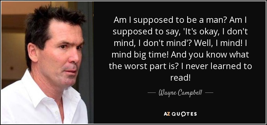 Am I supposed to be a man? Am I supposed to say, 'It's okay, I don't mind, I don't mind'? Well, I mind! I mind big time! And you know what the worst part is? I never learned to read! - Wayne Campbell