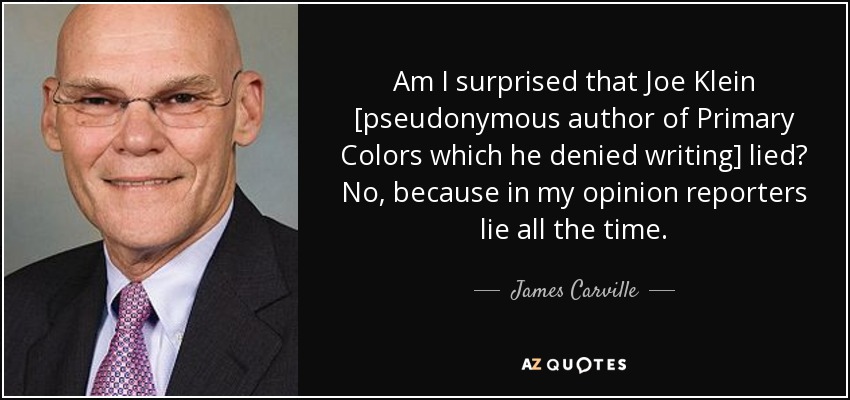 Am I surprised that Joe Klein [pseudonymous author of Primary Colors which he denied writing] lied? No, because in my opinion reporters lie all the time. - James Carville