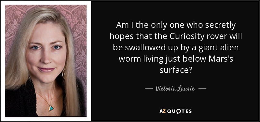 Am I the only one who secretly hopes that the Curiosity rover will be swallowed up by a giant alien worm living just below Mars's surface? - Victoria Laurie
